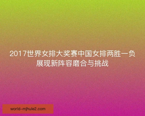 2017世界女排大奖赛中国女排两胜一负展现新阵容磨合与挑战