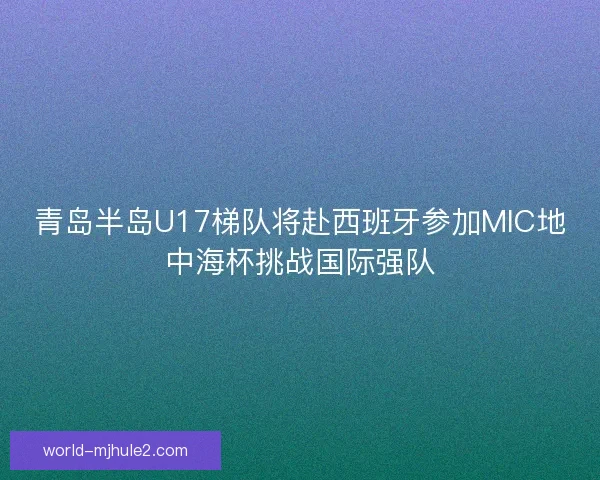 青岛半岛U17梯队将赴西班牙参加MIC地中海杯挑战国际强队