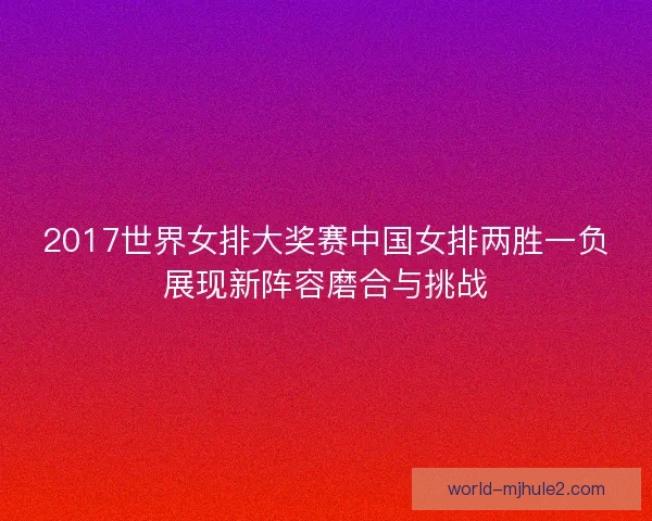 2017世界女排大奖赛中国女排两胜一负展现新阵容磨合与挑战